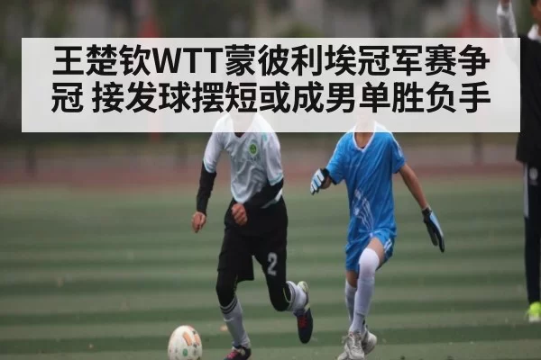王楚钦WTT蒙彼利埃冠军赛争冠 接发球摆短或成男单胜负手